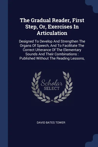 Обложка книги The Gradual Reader, First Step, Or, Exercises In Articulation. Designed To Develop And Strengthen The Organs Of Speech, And To Facilitate The Correct Utterance Of The Elementary Sounds And Their Combinations : Published Without The Reading Lessons,, David Bates Tower