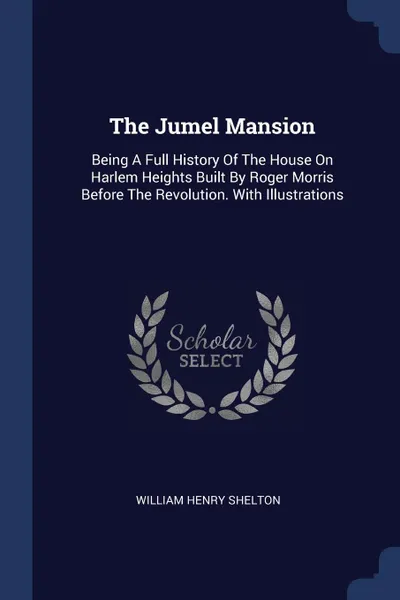 Обложка книги The Jumel Mansion. Being A Full History Of The House On Harlem Heights Built By Roger Morris Before The Revolution. With Illustrations, William Henry Shelton