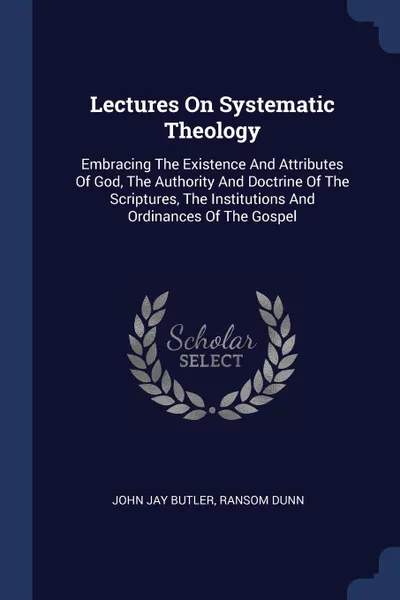 Обложка книги Lectures On Systematic Theology. Embracing The Existence And Attributes Of God, The Authority And Doctrine Of The Scriptures, The Institutions And Ordinances Of The Gospel, John Jay Butler, Ransom Dunn