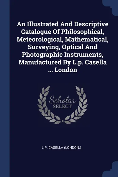 Обложка книги An Illustrated And Descriptive Catalogue Of Philosophical, Meteorological, Mathematical, Surveying, Optical And Photographic Instruments, Manufactured By L.p. Casella ... London, L.P. Casella (London.)