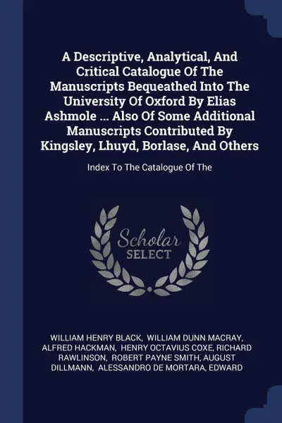 Обложка книги A Descriptive, Analytical, And Critical Catalogue Of The Manuscripts Bequeathed Into The University Of Oxford By Elias Ashmole ... Also Of Some Additional Manuscripts Contributed By Kingsley, Lhuyd, Borlase, And Others. Index To The Catalogue Of The, William Henry Black, Alfred Hackman