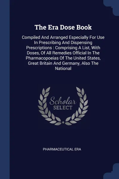 Обложка книги The Era Dose Book. Compiled And Arranged Especially For Use In Prescribing And Dispensing Prescriptions : Comprising A List, With Doses, Of All Remedies Official In The Pharmacopoeias Of The United States, Great Britain And Germany, Also The National, Pharmaceutical Era