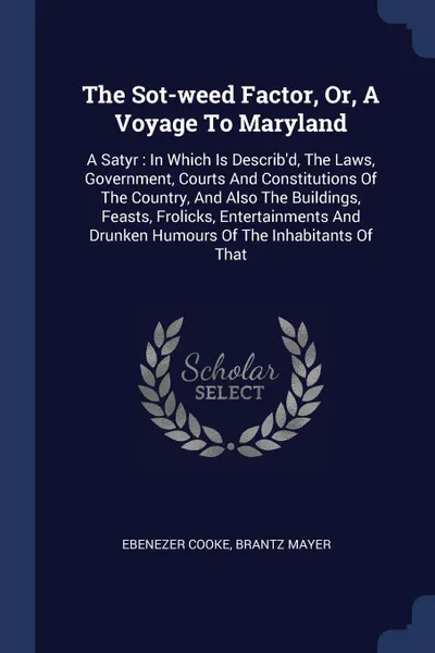 Обложка книги The Sot-weed Factor, Or, A Voyage To Maryland. A Satyr : In Which Is Describ.d, The Laws, Government, Courts And Constitutions Of The Country, And Also The Buildings, Feasts, Frolicks, Entertainments And Drunken Humours Of The Inhabitants Of That, Ebenezer Cooke, Brantz Mayer