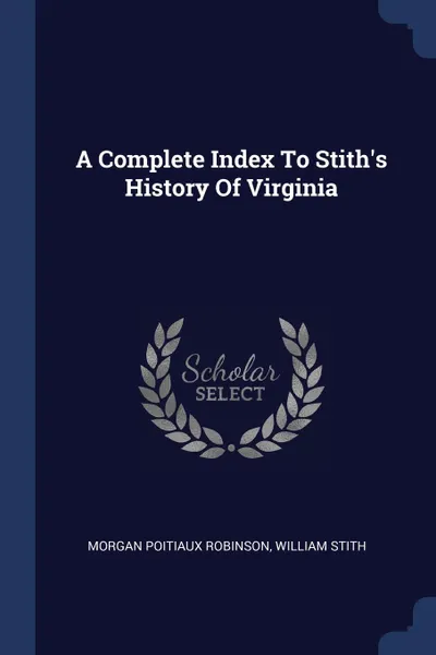 Обложка книги A Complete Index To Stith.s History Of Virginia, Morgan Poitiaux Robinson, William Stith