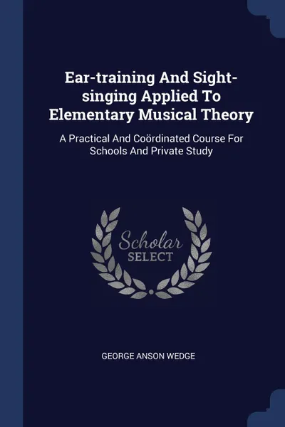 Обложка книги Ear-training And Sight-singing Applied To Elementary Musical Theory. A Practical And Coordinated Course For Schools And Private Study, George Anson Wedge