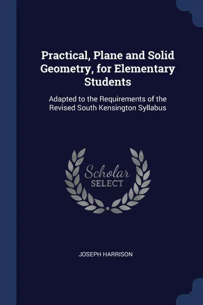 Обложка книги Practical, Plane and Solid Geometry, for Elementary Students. Adapted to the Requirements of the Revised South Kensington Syllabus, Joseph Harrison