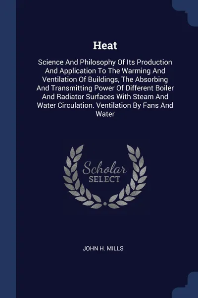 Обложка книги Heat. Science And Philosophy Of Its Production And Application To The Warming And Ventilation Of Buildings, The Absorbing And Transmitting Power Of Different Boiler And Radiator Surfaces With Steam And Water Circulation. Ventilation By Fans And Water, John H. Mills