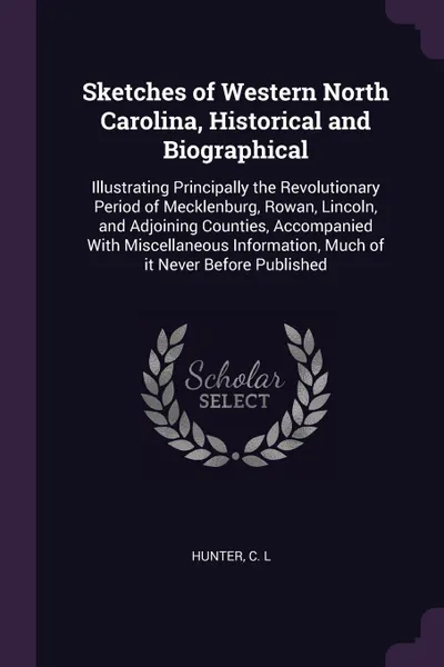 Обложка книги Sketches of Western North Carolina, Historical and Biographical. Illustrating Principally the Revolutionary Period of Mecklenburg, Rowan, Lincoln, and Adjoining Counties, Accompanied With Miscellaneous Information, Much of it Never Before Published, C L Hunter