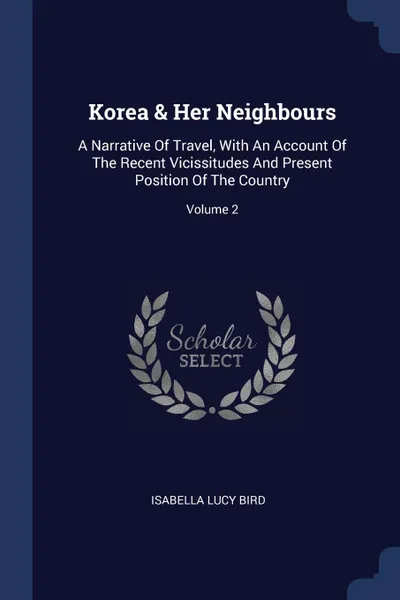 Обложка книги Korea . Her Neighbours. A Narrative Of Travel, With An Account Of The Recent Vicissitudes And Present Position Of The Country; Volume 2, Isabella Lucy Bird