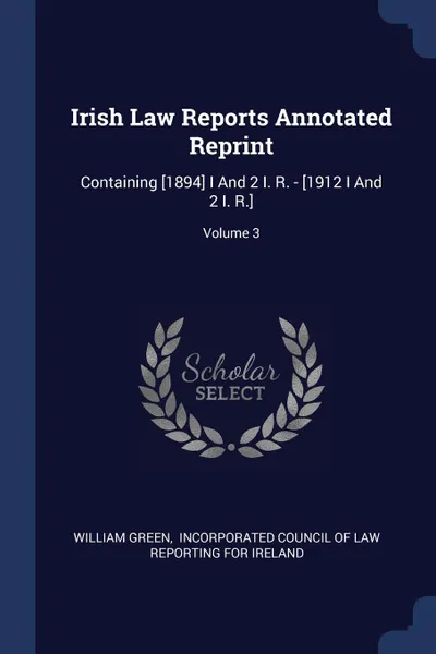 Обложка книги Irish Law Reports Annotated Reprint. Containing .1894. I And 2 I. R. - .1912 I And 2 I. R..; Volume 3, William Green