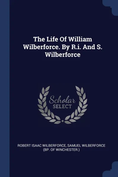 Обложка книги The Life Of William Wilberforce. By R.i. And S. Wilberforce, Robert Isaac Wilberforce