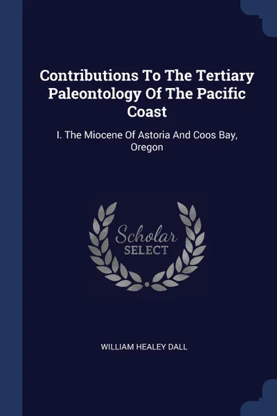 Обложка книги Contributions To The Tertiary Paleontology Of The Pacific Coast. I. The Miocene Of Astoria And Coos Bay, Oregon, William Healey Dall