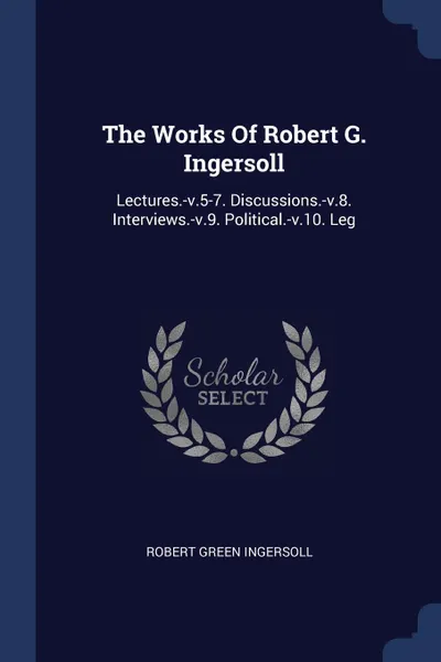 Обложка книги The Works Of Robert G. Ingersoll. Lectures.-v.5-7. Discussions.-v.8. Interviews.-v.9. Political.-v.10. Leg, Robert Green Ingersoll