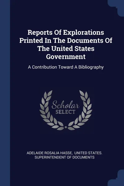 Обложка книги Reports Of Explorations Printed In The Documents Of The United States Government. A Contribution Toward A Bibliography, Adelaide Rosalia Hasse