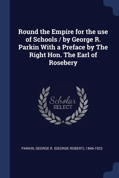 Обложка книги Round the Empire for the use of Schools / by George R. Parkin With a Preface by The Right Hon. The Earl of Rosebery, George R. 1846-1922 Parkin