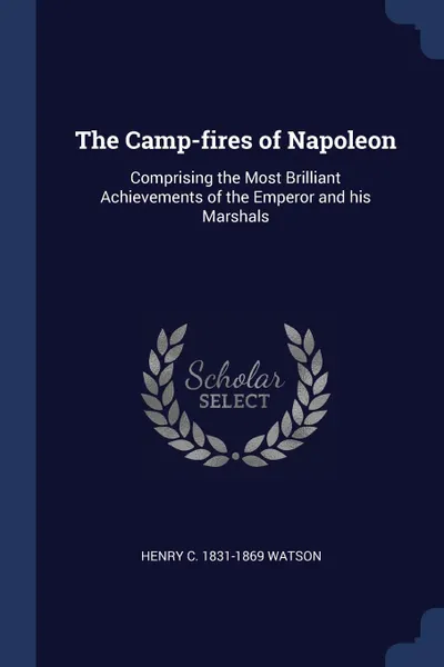 Обложка книги The Camp-fires of Napoleon. Comprising the Most Brilliant Achievements of the Emperor and his Marshals, Henry C. 1831-1869 Watson