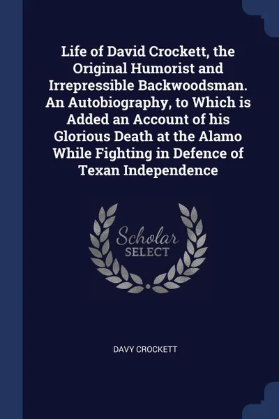 Обложка книги Life of David Crockett, the Original Humorist and Irrepressible Backwoodsman. An Autobiography, to Which is Added an Account of his Glorious Death at the Alamo While Fighting in Defence of Texan Independence, Davy Crockett