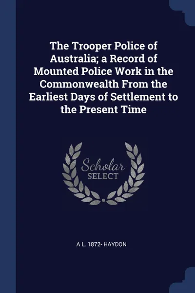 Обложка книги The Trooper Police of Australia; a Record of Mounted Police Work in the Commonwealth From the Earliest Days of Settlement to the Present Time, A L. 1872- Haydon