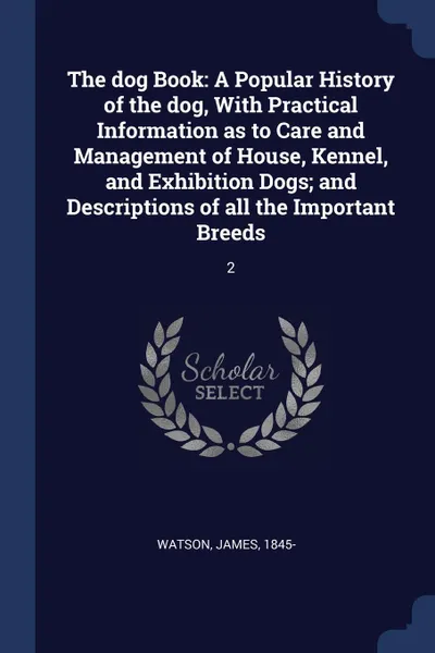 Обложка книги The dog Book. A Popular History of the dog, With Practical Information as to Care and Management of House, Kennel, and Exhibition Dogs; and Descriptions of all the Important Breeds: 2, James Watson