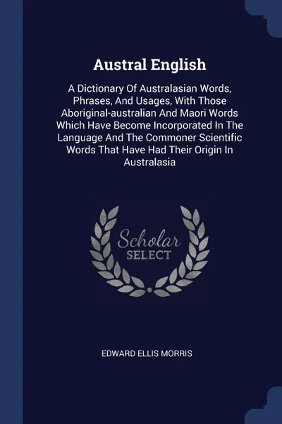 Обложка книги Austral English. A Dictionary Of Australasian Words, Phrases, And Usages, With Those Aboriginal-australian And Maori Words Which Have Become Incorporated In The Language And The Commoner Scientific Words That Have Had Their Origin In Australasia, Edward Ellis Morris