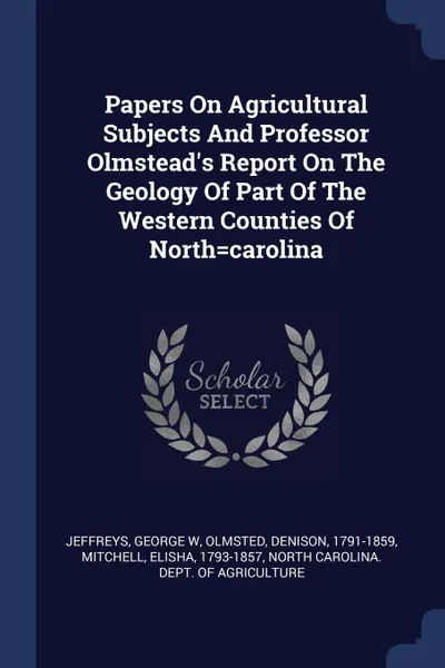 Обложка книги Papers On Agricultural Subjects And Professor Olmstead.s Report On The Geology Of Part Of The Western Counties Of North.carolina, Jeffreys George W, Olmsted Denison 1791-1859, Mitchell Elisha 1793-1857