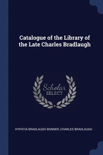 Обложка книги Catalogue of the Library of the Late Charles Bradlaugh, Hypatia Bradlaugh Bonner, Charles Bradlaugh