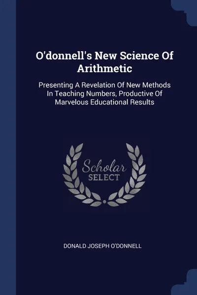 Обложка книги O.donnell.s New Science Of Arithmetic. Presenting A Revelation Of New Methods In Teaching Numbers, Productive Of Marvelous Educational Results, Donald Joseph O'Donnell
