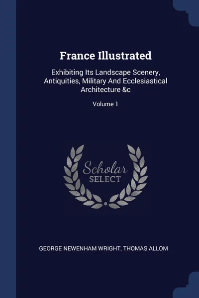 Обложка книги France Illustrated. Exhibiting Its Landscape Scenery, Antiquities, Military And Ecclesiastical Architecture .c; Volume 1, George Newenham Wright, Thomas Allom