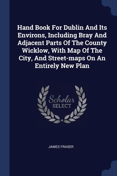 Обложка книги Hand Book For Dublin And Its Environs, Including Bray And Adjacent Parts Of The County Wicklow, With Map Of The City, And Street-maps On An Entirely New Plan, James Fraser