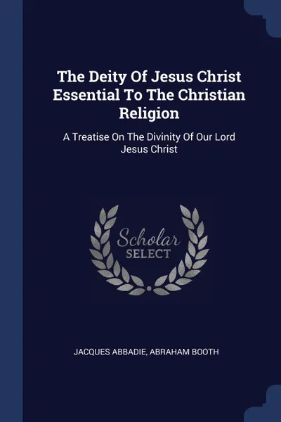 Обложка книги The Deity Of Jesus Christ Essential To The Christian Religion. A Treatise On The Divinity Of Our Lord Jesus Christ, Jacques Abbadie, Abraham Booth