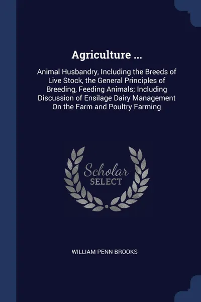 Обложка книги Agriculture ... Animal Husbandry, Including the Breeds of Live Stock, the General Principles of Breeding, Feeding Animals; Including Discussion of Ensilage Dairy Management On the Farm and Poultry Farming, William Penn Brooks