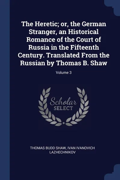 Обложка книги The Heretic; or, the German Stranger, an Historical Romance of the Court of Russia in the Fifteenth Century. Translated From the Russian by Thomas B. Shaw; Volume 3, Thomas Budd Shaw, Ivan Ivanovich Lazhechnikov