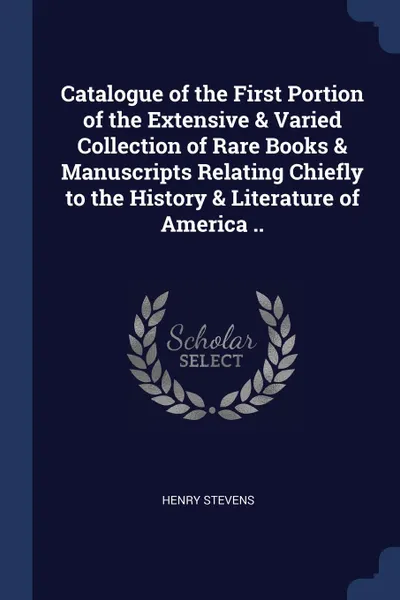 Обложка книги Catalogue of the First Portion of the Extensive . Varied Collection of Rare Books . Manuscripts Relating Chiefly to the History . Literature of America .., Henry Stevens