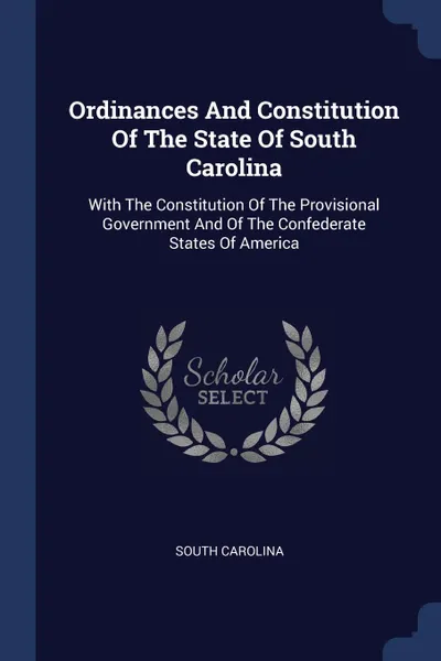 Обложка книги Ordinances And Constitution Of The State Of South Carolina. With The Constitution Of The Provisional Government And Of The Confederate States Of America, South Carolina