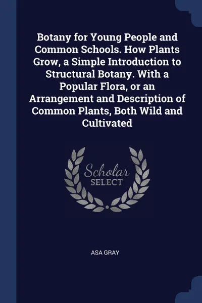 Обложка книги Botany for Young People and Common Schools. How Plants Grow, a Simple Introduction to Structural Botany. With a Popular Flora, or an Arrangement and Description of Common Plants, Both Wild and Cultivated, Asa Gray