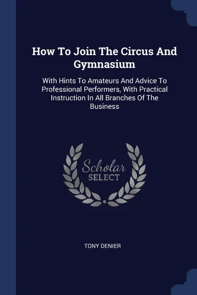 Обложка книги How To Join The Circus And Gymnasium. With Hints To Amateurs And Advice To Professional Performers, With Practical Instruction In All Branches Of The Business, Tony Denier