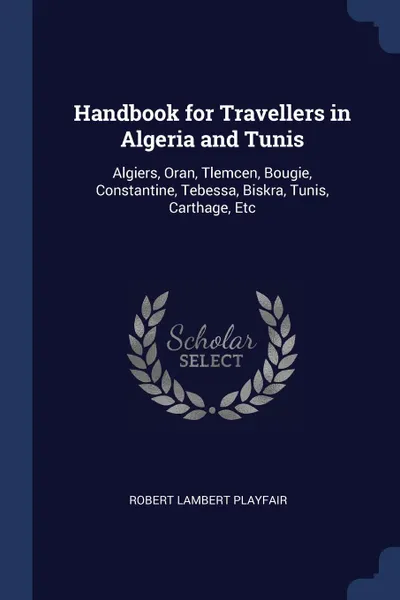 Обложка книги Handbook for Travellers in Algeria and Tunis. Algiers, Oran, Tlemcen, Bougie, Constantine, Tebessa, Biskra, Tunis, Carthage, Etc, Robert Lambert Playfair