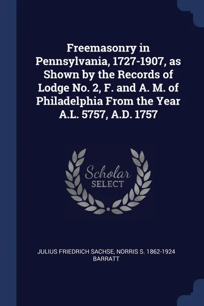 Обложка книги Freemasonry in Pennsylvania, 1727-1907, as Shown by the Records of Lodge No. 2, F. and A. M. of Philadelphia From the Year A.L. 5757, A.D. 1757, Julius Friedrich Sachse, Norris S. 1862-1924 Barratt