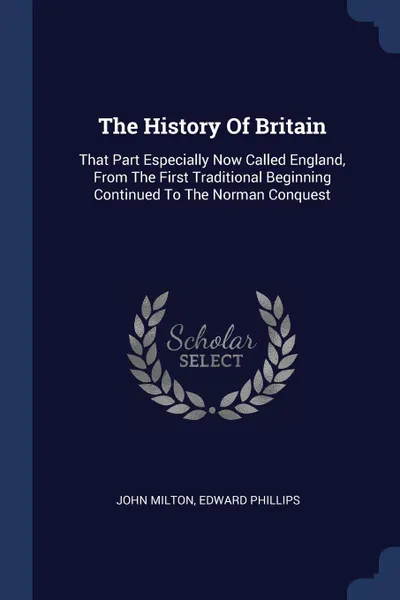 Обложка книги The History Of Britain. That Part Especially Now Called England, From The First Traditional Beginning Continued To The Norman Conquest, John Milton, Edward Phillips