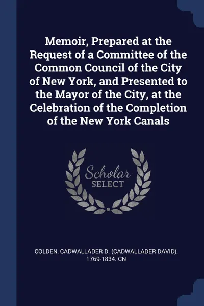 Обложка книги Memoir, Prepared at the Request of a Committee of the Common Council of the City of New York, and Presented to the Mayor of the City, at the Celebration of the Completion of the New York Canals, Cadwallader D. 1769-1834. cn Colden