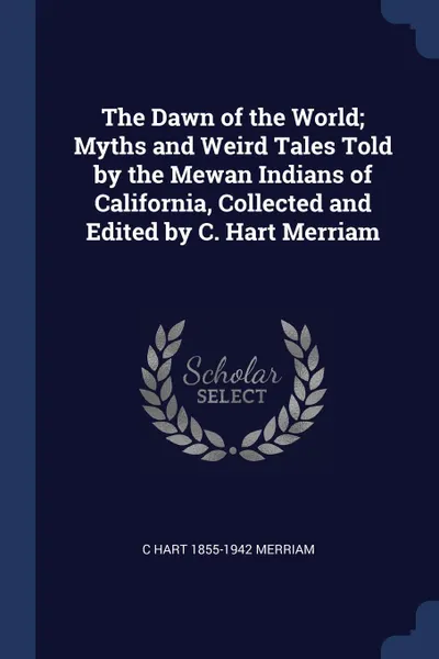 Обложка книги The Dawn of the World; Myths and Weird Tales Told by the Mewan Indians of California, Collected and Edited by C. Hart Merriam, C Hart 1855-1942 Merriam