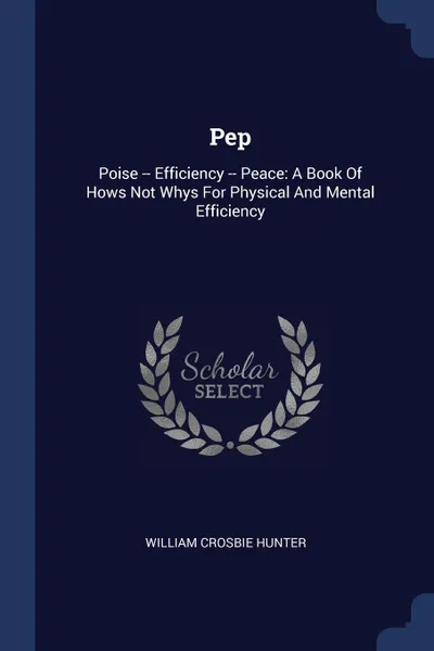 Обложка книги Pep. Poise -- Efficiency -- Peace: A Book Of Hows Not Whys For Physical And Mental Efficiency, William Crosbie Hunter