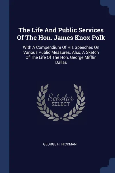 Обложка книги The Life And Public Services Of The Hon. James Knox Polk. With A Compendium Of His Speeches On Various Public Measures. Also, A Sketch Of The Life Of The Hon. George Mifflin Dallas, George H. Hickman