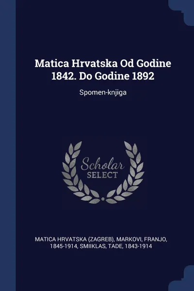 Обложка книги Matica Hrvatska Od Godine 1842. Do Godine 1892. Spomen-knjiga, Matica Hrvatska (Zagreb), Markovi Franjo 1845-1914, Smiiklas Tade 1843-1914