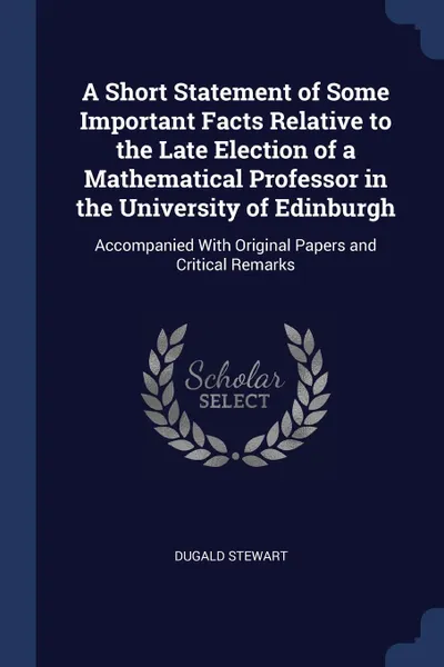 Обложка книги A Short Statement of Some Important Facts Relative to the Late Election of a Mathematical Professor in the University of Edinburgh. Accompanied With Original Papers and Critical Remarks, Dugald Stewart