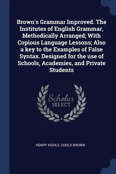 Обложка книги Brown.s Grammar Improved. The Institutes of English Grammar, Methodically Arranged; With Copious Language Lessons; Also a key to the Examples of False Syntax. Designed for the use of Schools, Academies, and Private Students, Henry Kiddle, Goold Brown