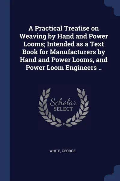 Обложка книги A Practical Treatise on Weaving by Hand and Power Looms; Intended as a Text Book for Manufacturers by Hand and Power Looms, and Power Loom Engineers .., White George