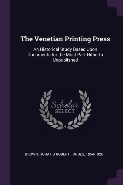 Обложка книги The Venetian Printing Press. An Historical Study Based Upon Documents for the Most Part Hitherto Unpublished, Horatio Robert Forbes Brown