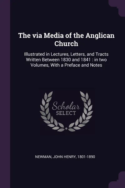 Обложка книги The via Media of the Anglican Church. Illustrated in Lectures, Letters, and Tracts Written Between 1830 and 1841 : in two Volumes, With a Preface and Notes, John Henry Newman