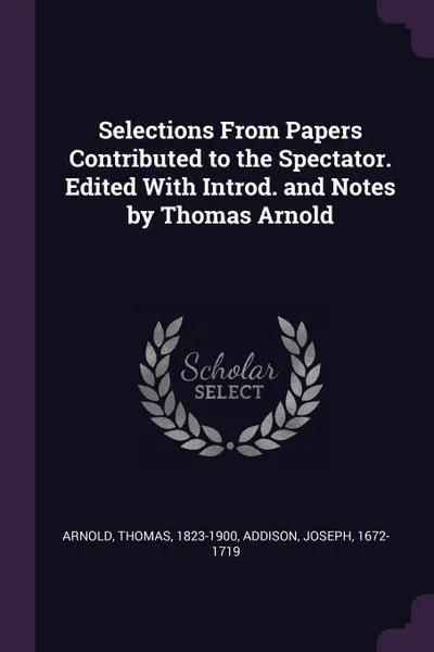 Обложка книги Selections From Papers Contributed to the Spectator. Edited With Introd. and Notes by Thomas Arnold, Thomas Arnold, Joseph Addison